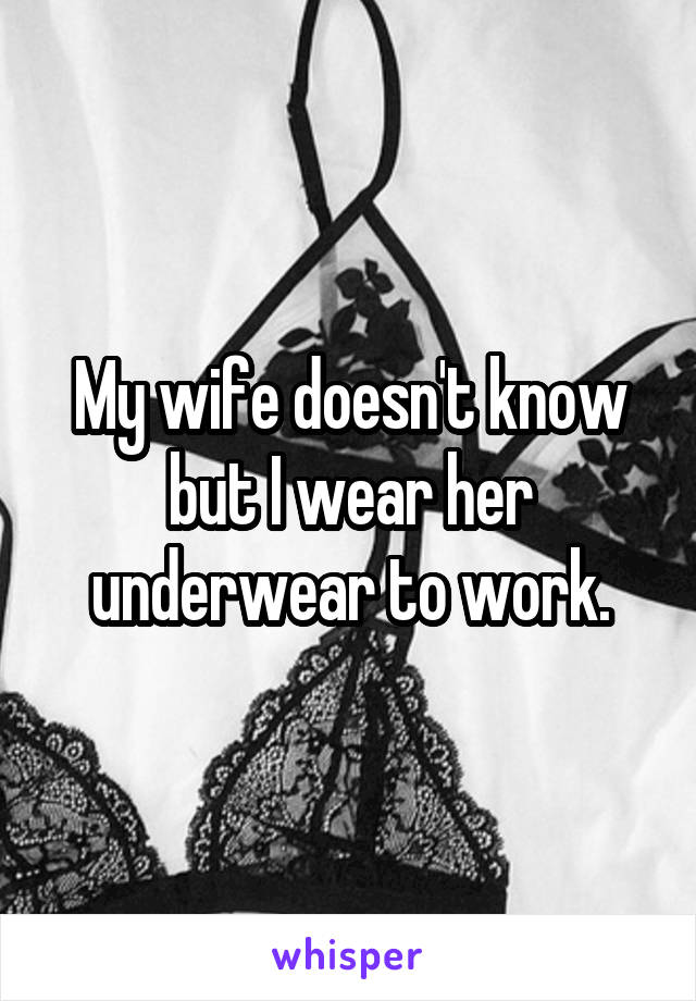 My wife doesn't know but I wear her underwear to work.
