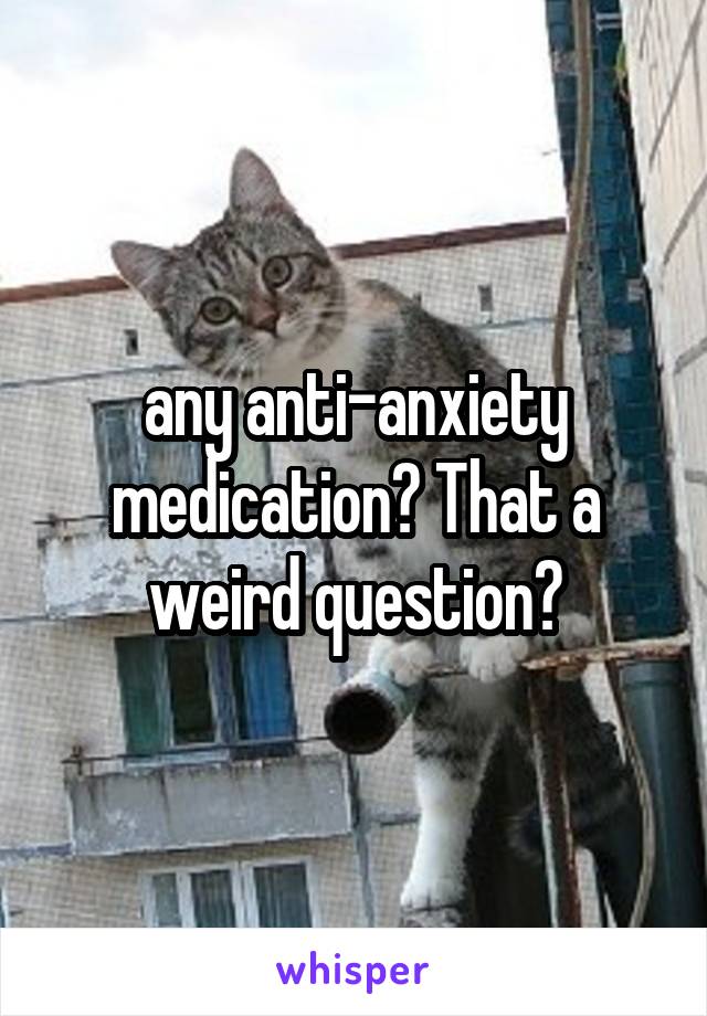 any anti-anxiety medication? That a weird question?