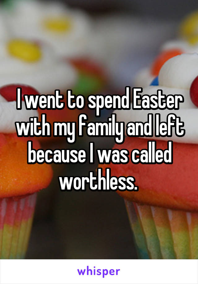 I went to spend Easter with my family and left because I was called worthless. 