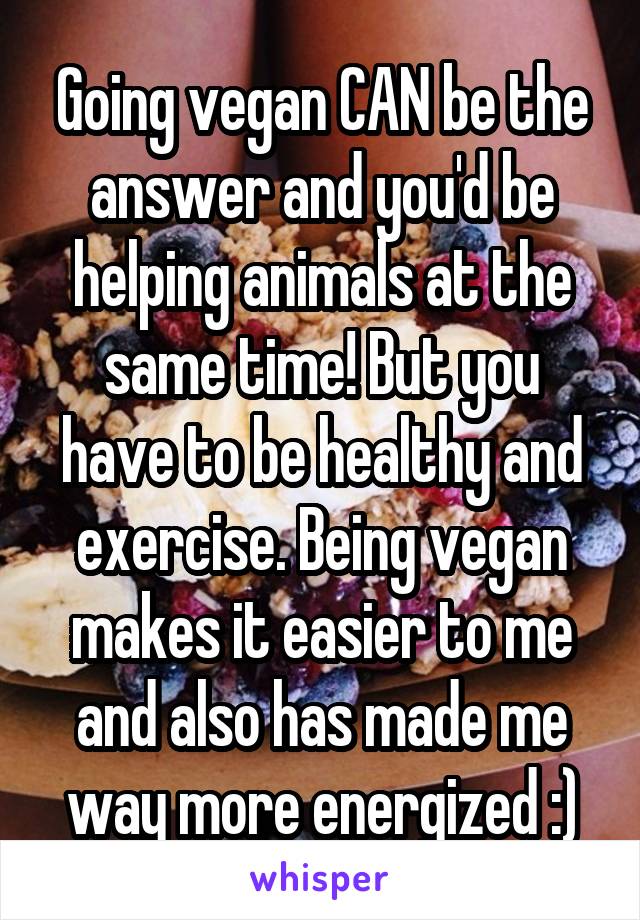 Going vegan CAN be the answer and you'd be helping animals at the same time! But you have to be healthy and exercise. Being vegan makes it easier to me and also has made me way more energized :)