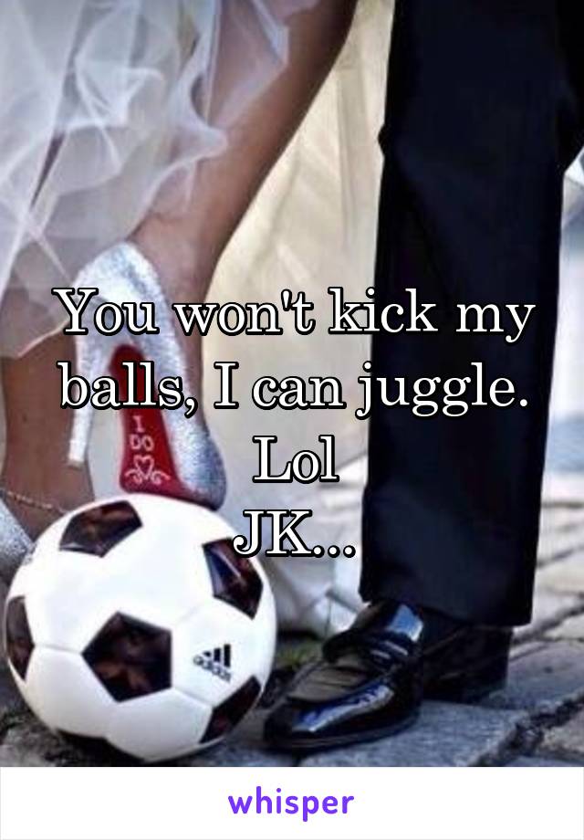 You won't kick my balls, I can juggle. Lol
JK...