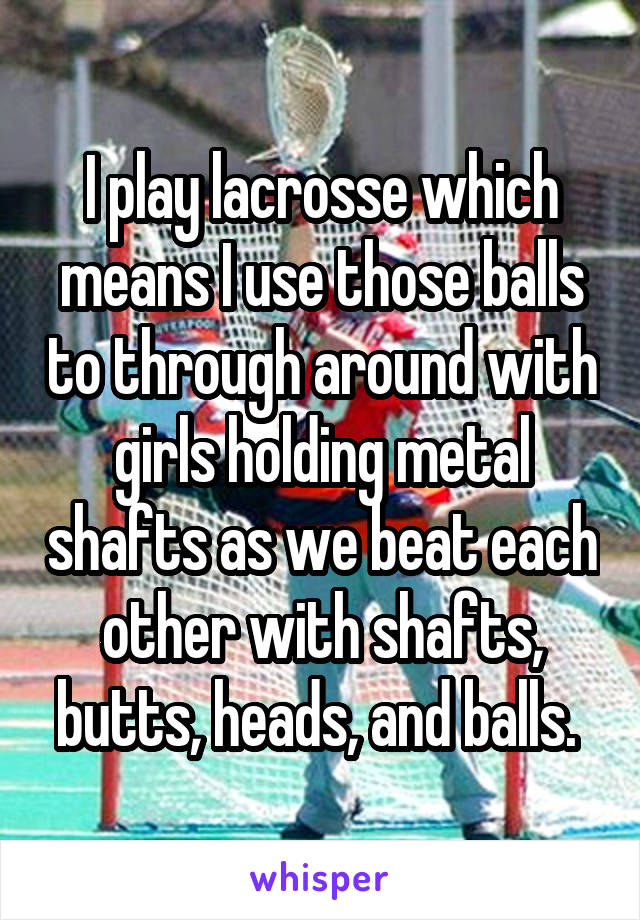 I play lacrosse which means I use those balls to through around with girls holding metal shafts as we beat each other with shafts, butts, heads, and balls. 