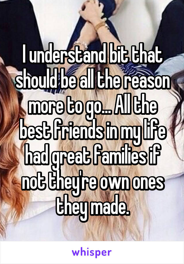 I understand bit that should be all the reason more to go... All the best friends in my life had great families if not they're own ones they made.