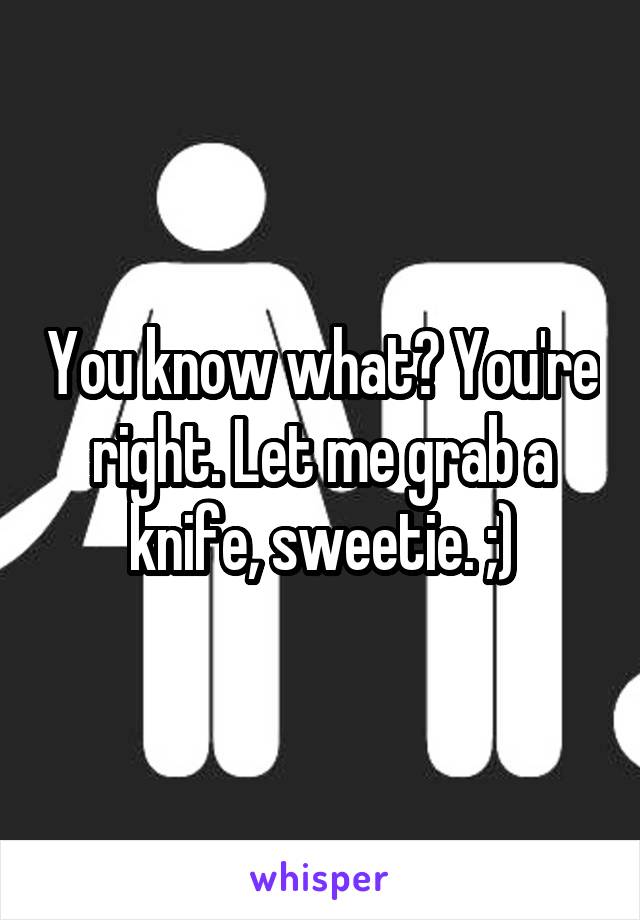 You know what? You're right. Let me grab a knife, sweetie. ;)