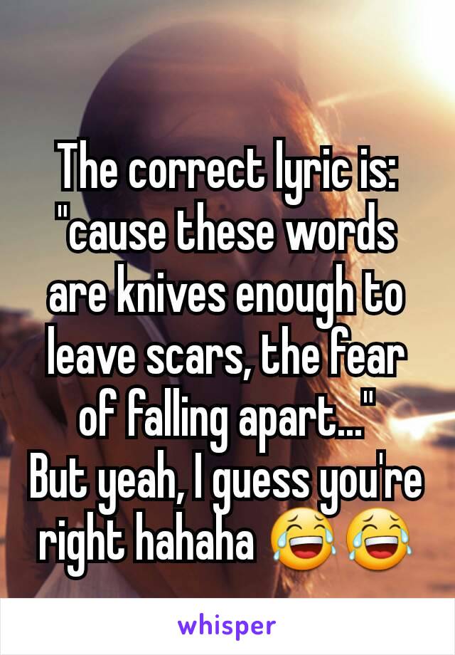 The correct lyric is: "cause these words are knives enough to leave scars, the fear of falling apart..."
But yeah, I guess you're right hahaha 😂😂