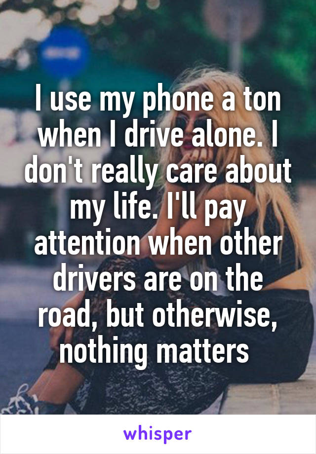 I use my phone a ton when I drive alone. I don't really care about my life. I'll pay attention when other drivers are on the road, but otherwise, nothing matters 