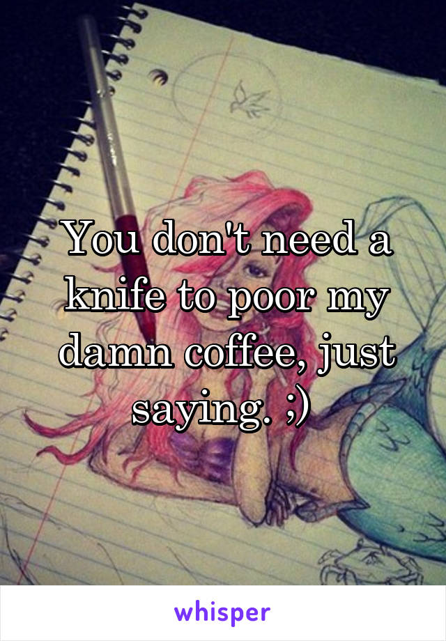 You don't need a knife to poor my damn coffee, just saying. ;) 