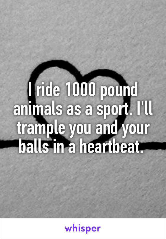 I ride 1000 pound animals as a sport. I'll trample you and your balls in a heartbeat. 