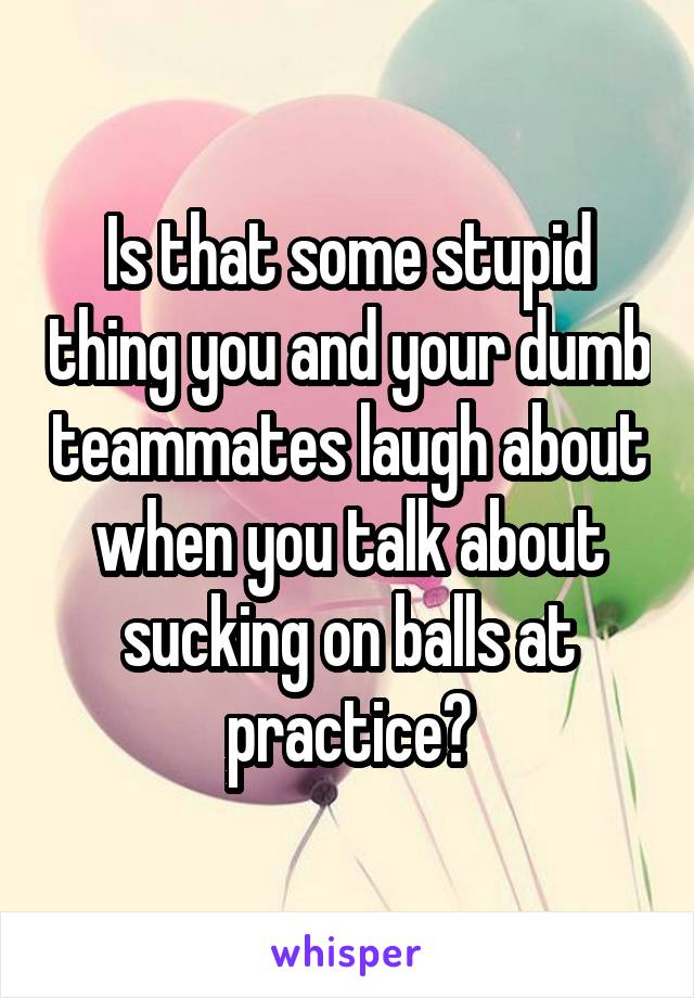 Is that some stupid thing you and your dumb teammates laugh about when you talk about sucking on balls at practice?