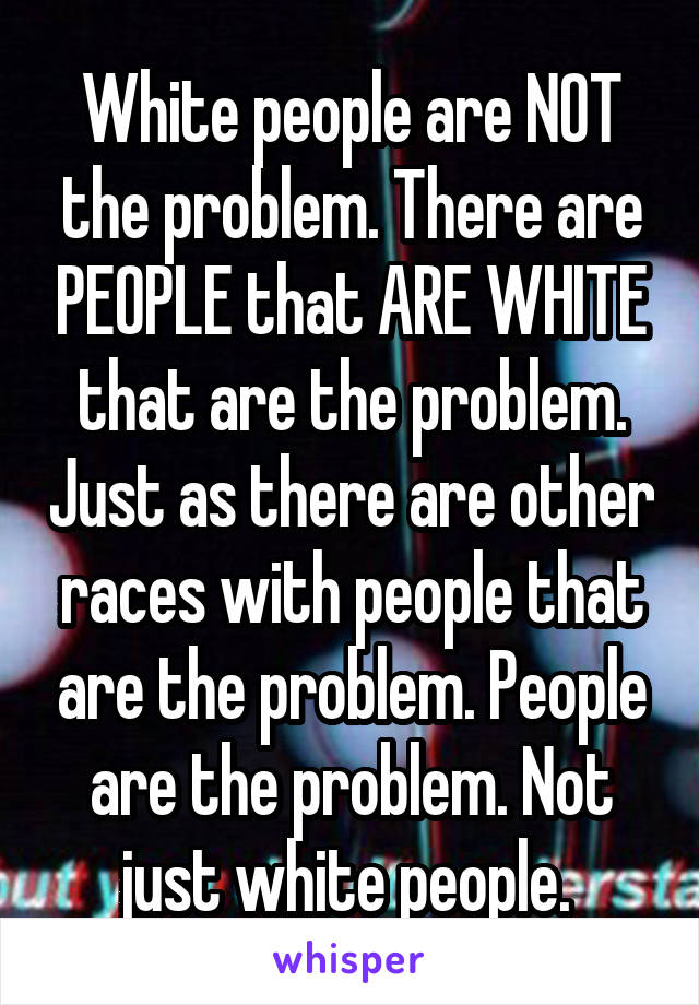 White people are NOT the problem. There are PEOPLE that ARE WHITE that are the problem. Just as there are other races with people that are the problem. People are the problem. Not just white people. 