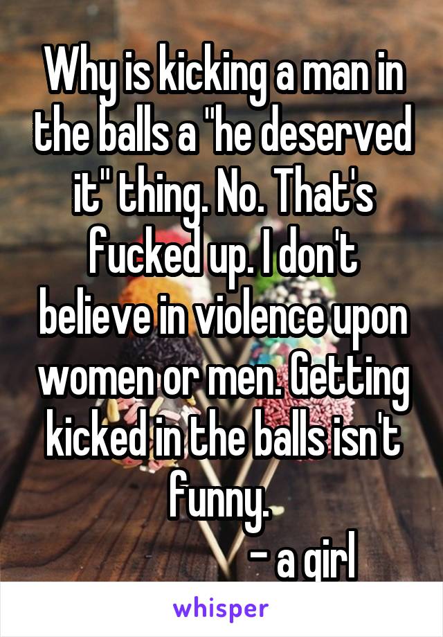 Why is kicking a man in the balls a "he deserved it" thing. No. That's fucked up. I don't believe in violence upon women or men. Getting kicked in the balls isn't funny. 
                    - a girl 