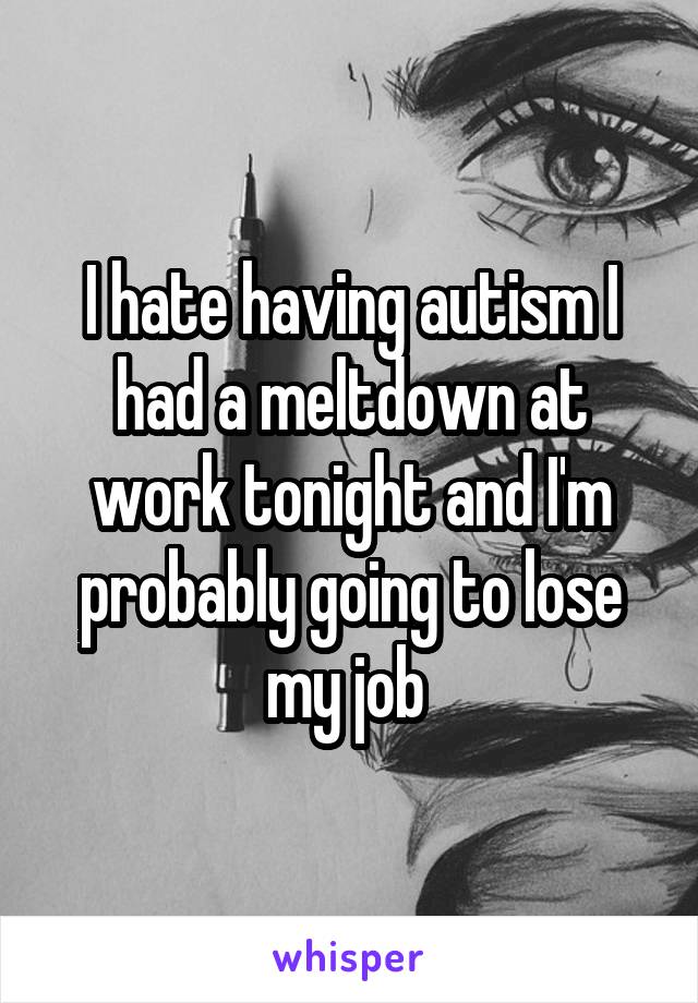 I hate having autism I had a meltdown at work tonight and I'm probably going to lose my job 
