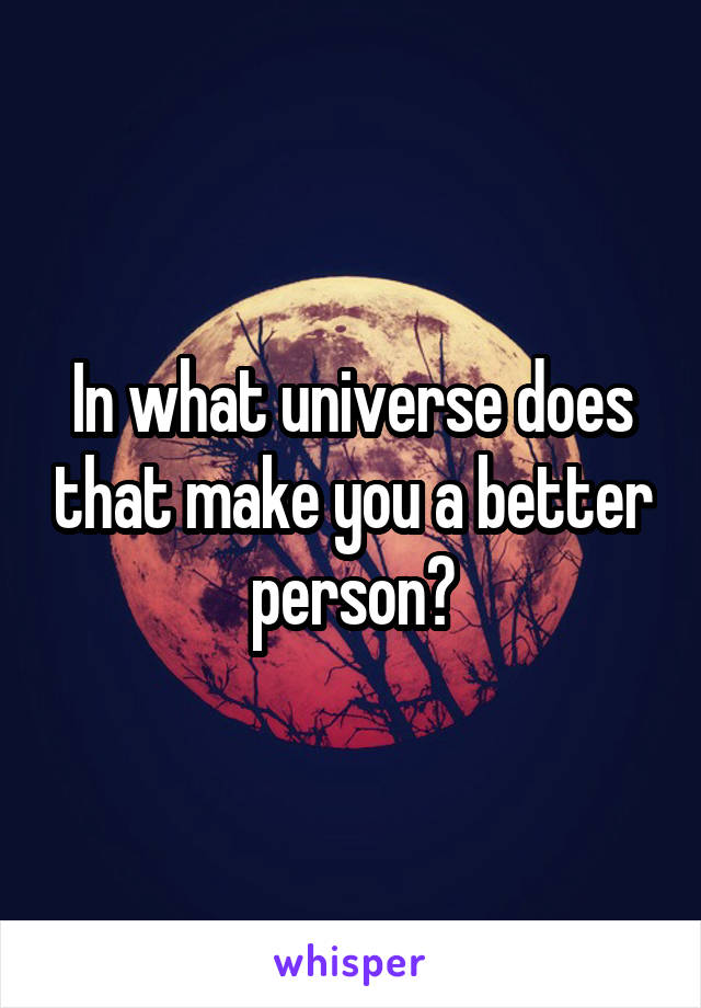 In what universe does that make you a better person?