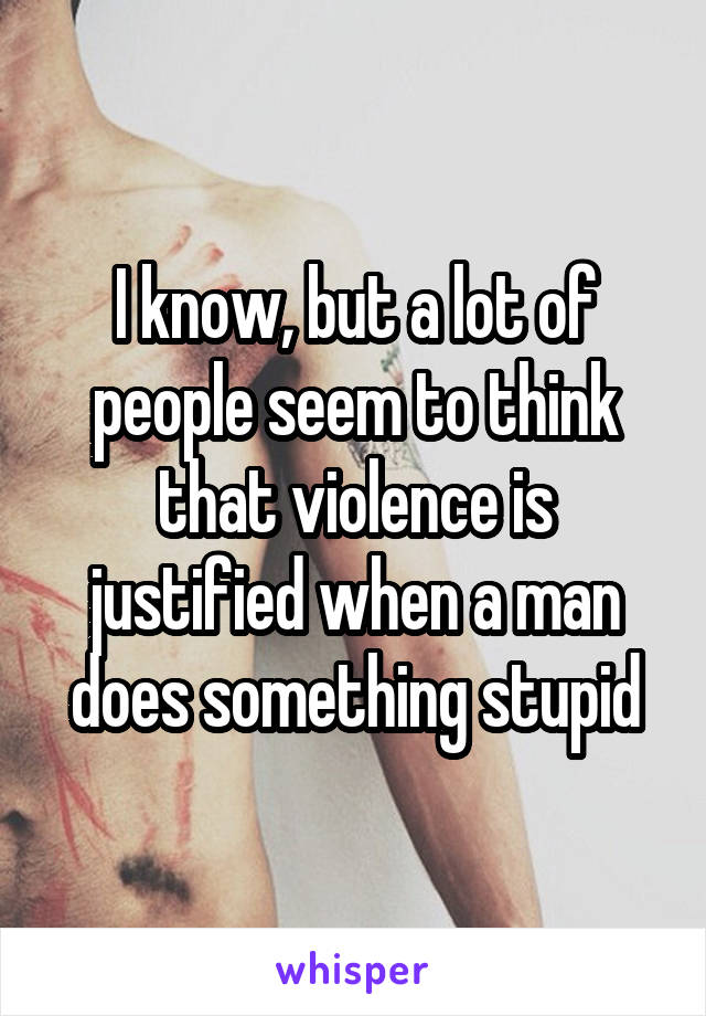 I know, but a lot of people seem to think that violence is justified when a man does something stupid