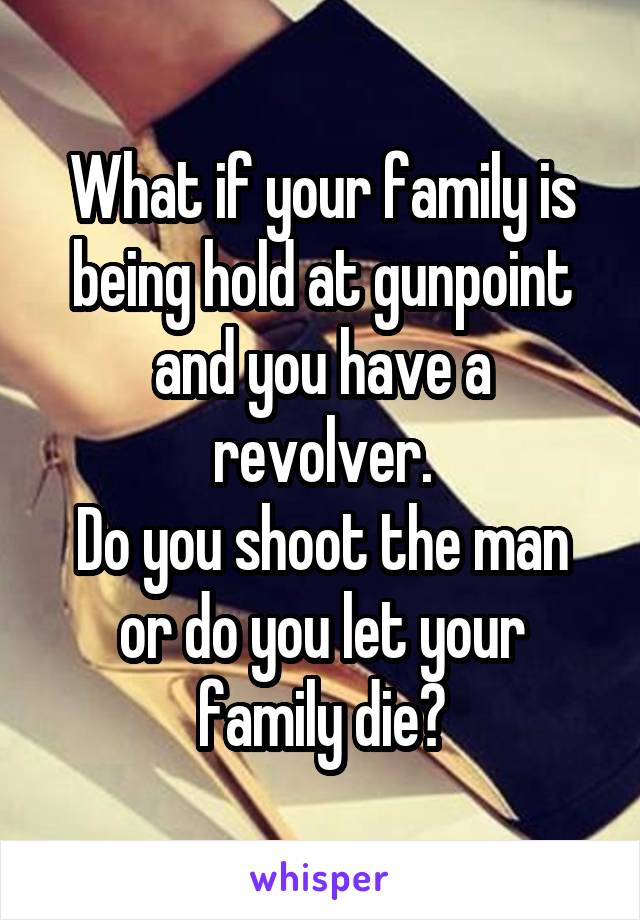 What if your family is being hold at gunpoint and you have a revolver.
Do you shoot the man or do you let your family die?