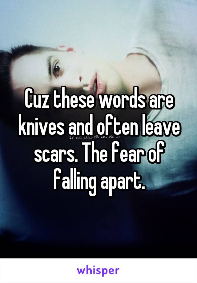 Cuz these words are knives and often leave scars. The fear of falling apart.