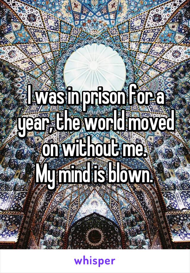 I was in prison for a year, the world moved on without me. 
My mind is blown. 
