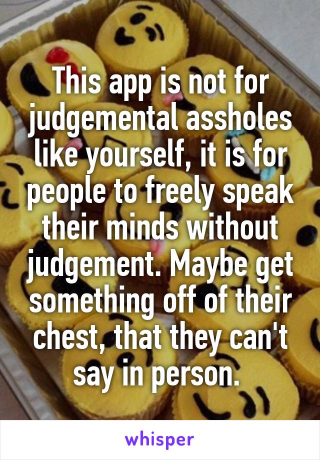 This app is not for judgemental assholes like yourself, it is for people to freely speak their minds without judgement. Maybe get something off of their chest, that they can't say in person. 