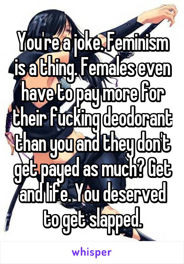 You're a joke. Feminism is a thing. Females even have to pay more for their fucking deodorant than you and they don't get payed as much? Get and life. You deserved to get slapped.