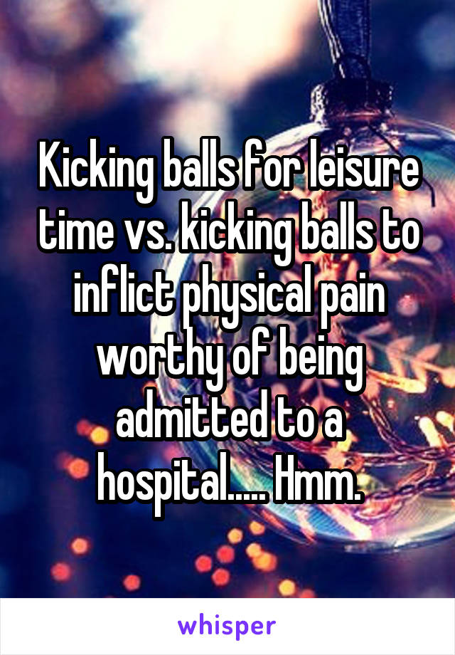 Kicking balls for leisure time vs. kicking balls to inflict physical pain worthy of being admitted to a hospital..... Hmm.