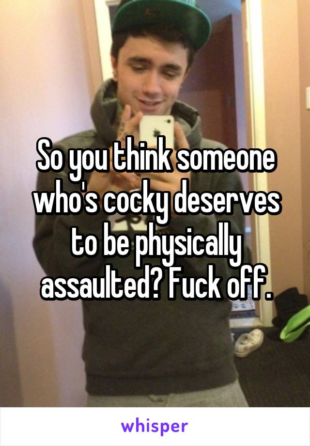 So you think someone who's cocky deserves to be physically assaulted? Fuck off.