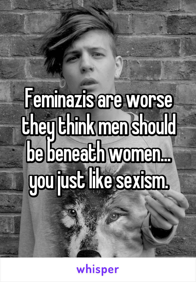 Feminazis are worse they think men should be beneath women... you just like sexism.