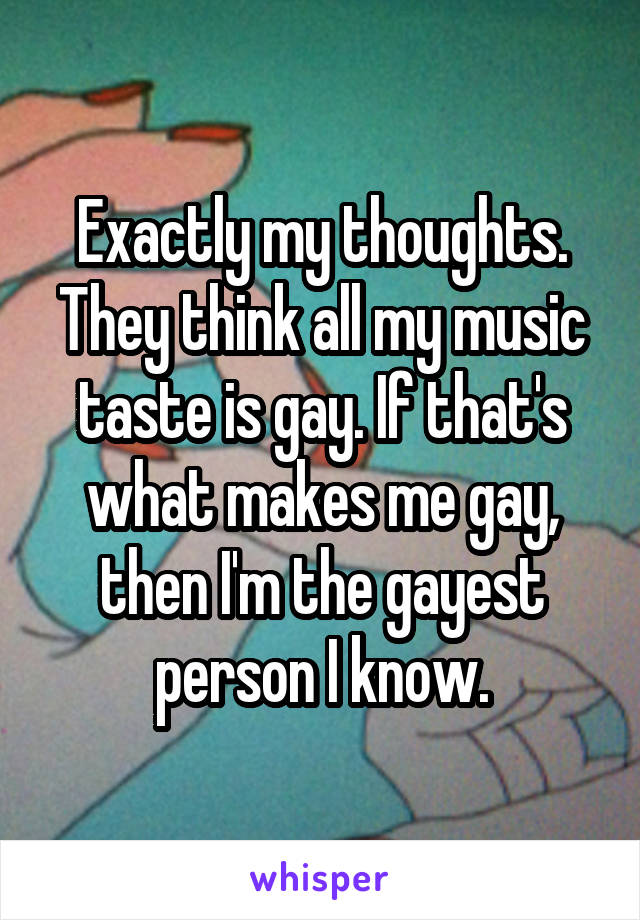 Exactly my thoughts. They think all my music taste is gay. If that's what makes me gay, then I'm the gayest person I know.