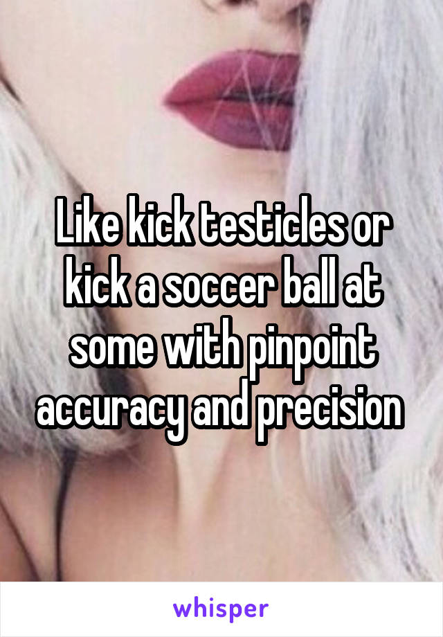 Like kick testicles or kick a soccer ball at some with pinpoint accuracy and precision 