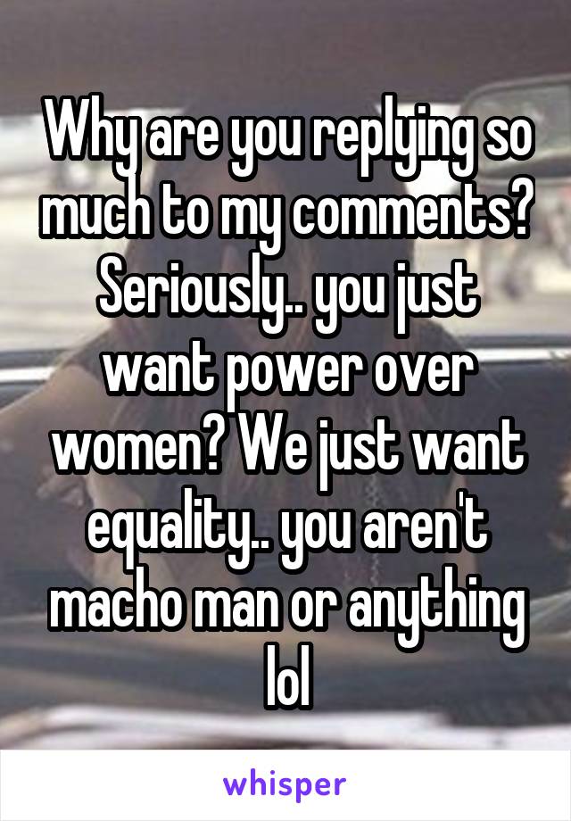 Why are you replying so much to my comments? Seriously.. you just want power over women? We just want equality.. you aren't macho man or anything lol