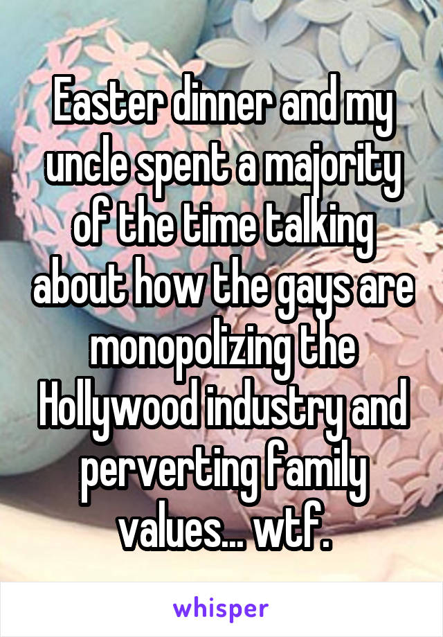 Easter dinner and my uncle spent a majority of the time talking about how the gays are monopolizing the Hollywood industry and perverting family values... wtf.