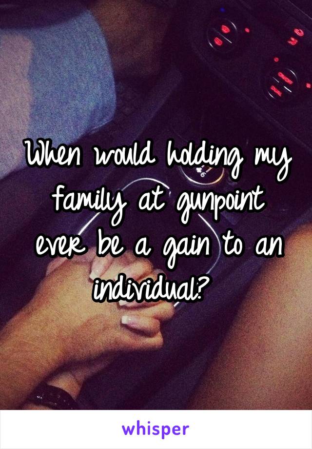When would holding my family at gunpoint ever be a gain to an individual? 