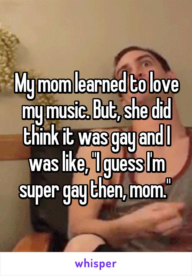 My mom learned to love my music. But, she did think it was gay and I was like, "I guess I'm super gay then, mom." 