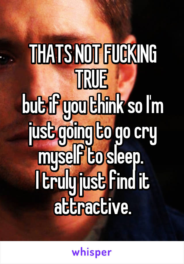 THATS NOT FUCKING TRUE 
but if you think so I'm just going to go cry myself to sleep. 
I truly just find it attractive.