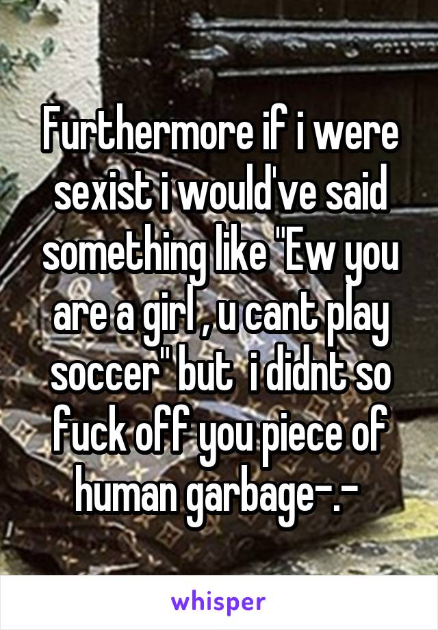 Furthermore if i were sexist i would've said something like "Ew you are a girl , u cant play soccer" but  i didnt so fuck off you piece of human garbage-.- 