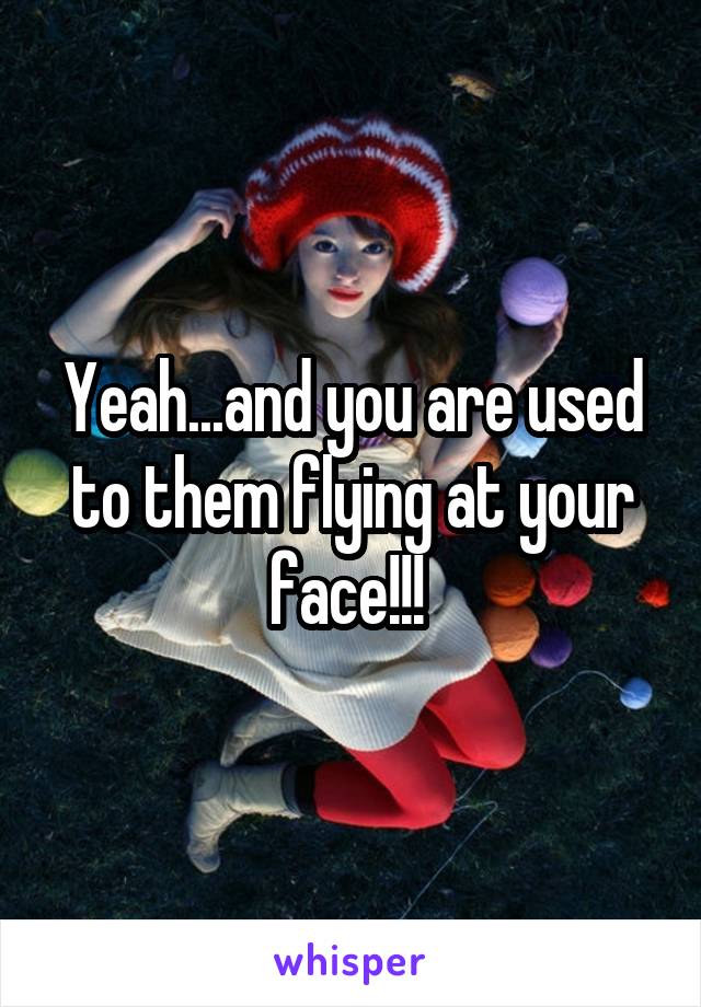 Yeah...and you are used to them flying at your face!!! 