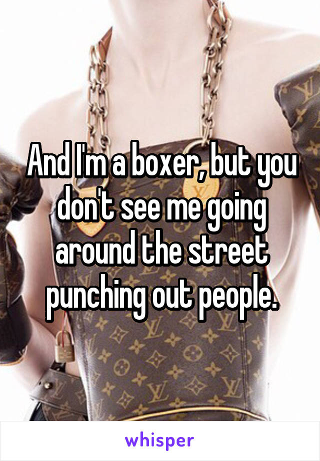 And I'm a boxer, but you don't see me going around the street punching out people.