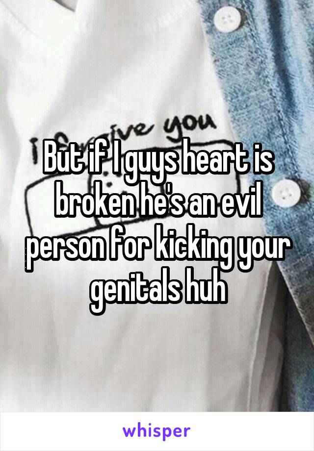 But if I guys heart is broken he's an evil person for kicking your genitals huh