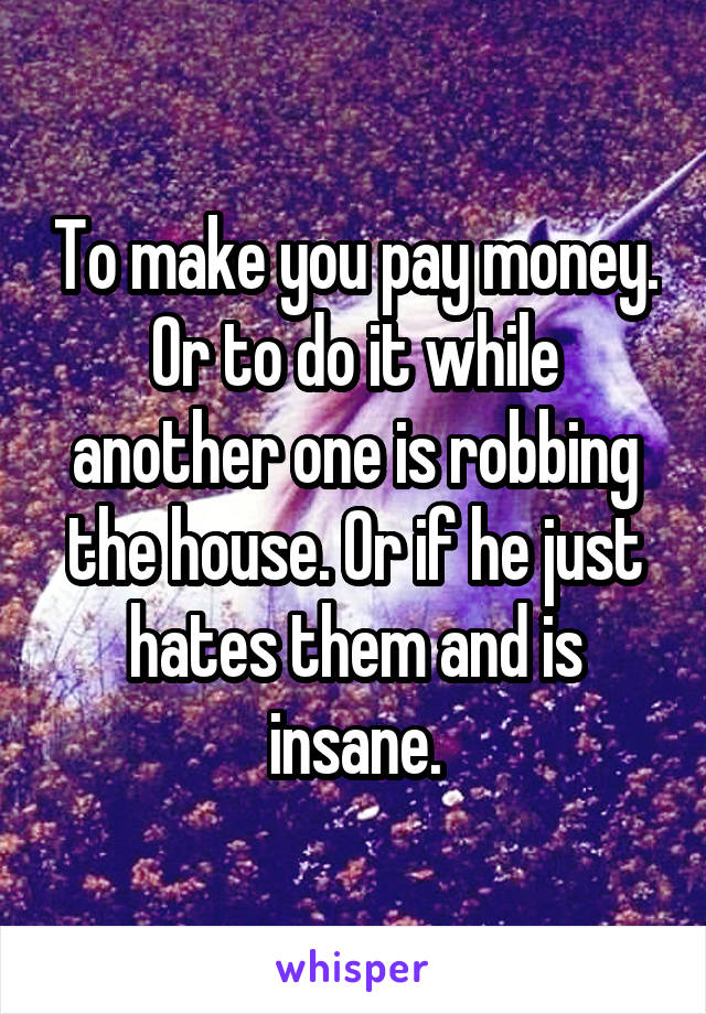 To make you pay money.
Or to do it while another one is robbing the house. Or if he just hates them and is insane.