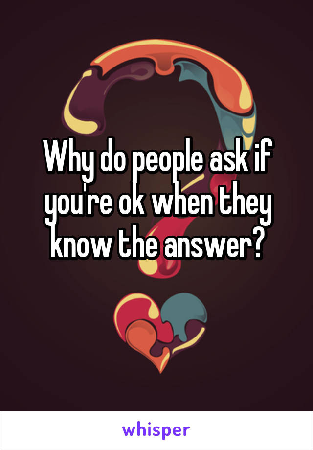 Why do people ask if you're ok when they know the answer?
