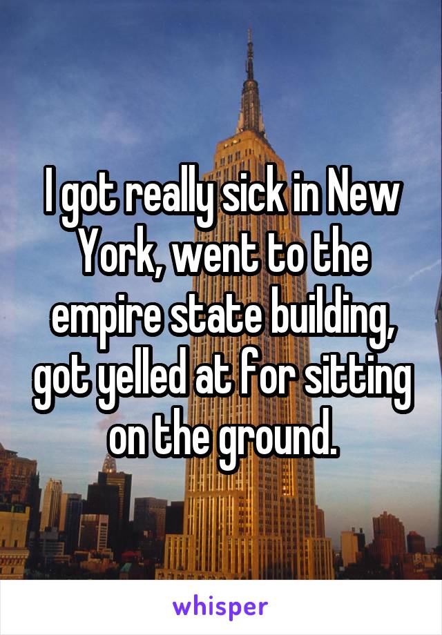 I got really sick in New York, went to the empire state building, got yelled at for sitting on the ground.