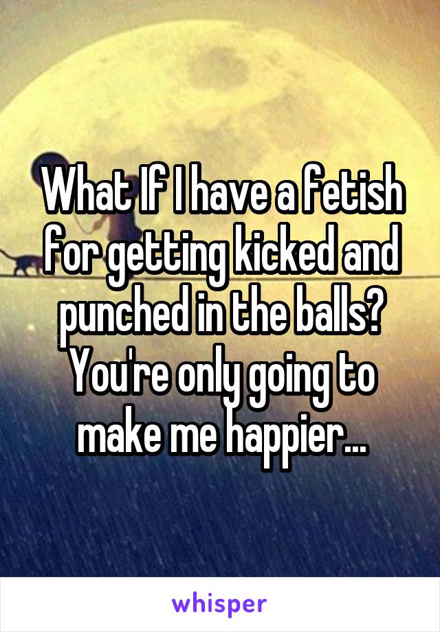 What If I have a fetish for getting kicked and punched in the balls? You're only going to make me happier...