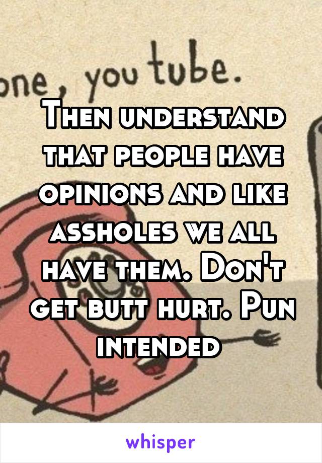 Then understand that people have opinions and like assholes we all have them. Don't get butt hurt. Pun intended 