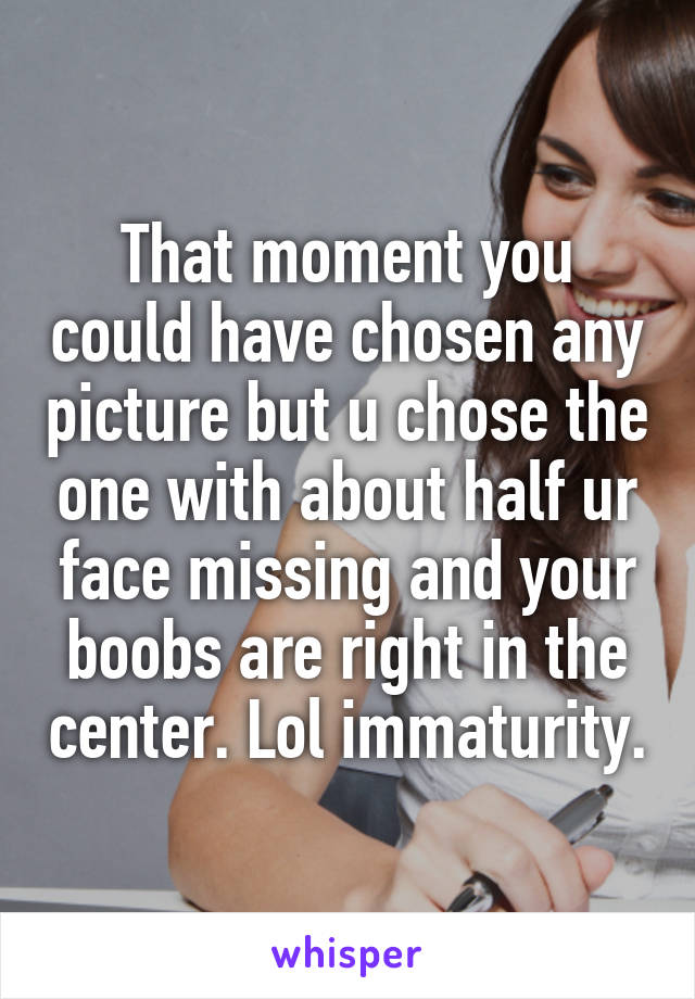 That moment you could have chosen any picture but u chose the one with about half ur face missing and your boobs are right in the center. Lol immaturity.