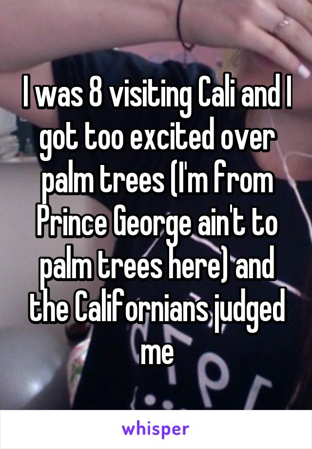 I was 8 visiting Cali and I got too excited over palm trees (I'm from Prince George ain't to palm trees here) and the Californians judged me