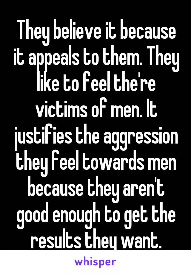 They believe it because it appeals to them. They like to feel the're victims of men. It justifies the aggression they feel towards men because they aren't good enough to get the results they want.