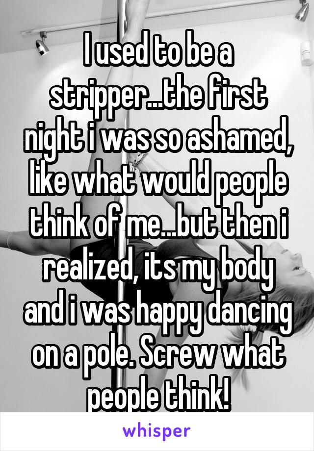 I used to be a stripper...the first night i was so ashamed, like what would people think of me...but then i realized, its my body and i was happy dancing on a pole. Screw what people think!