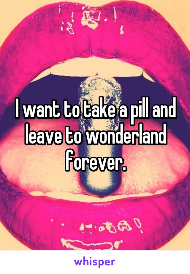 I want to take a pill and leave to wonderland forever.