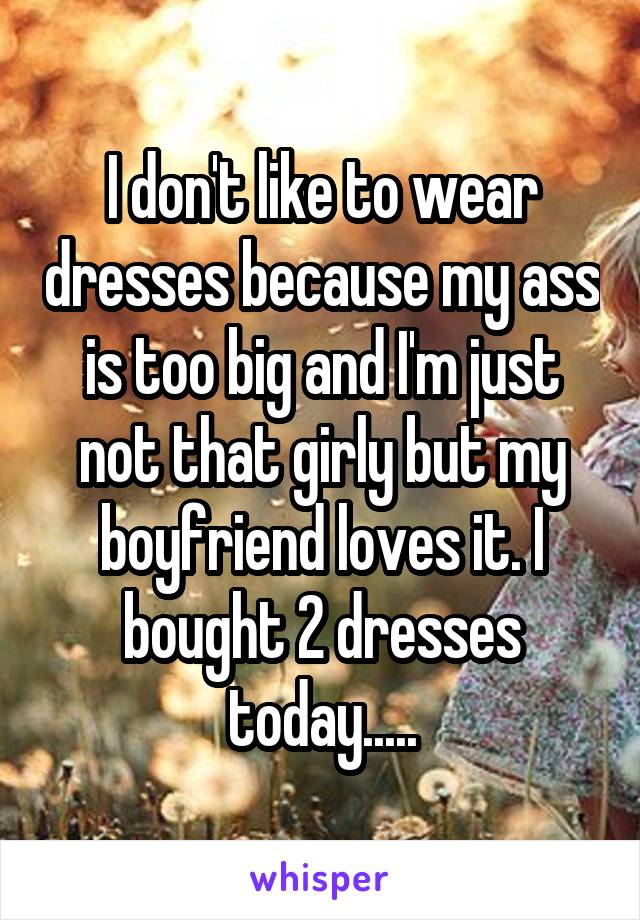 I don't like to wear dresses because my ass is too big and I'm just not that girly but my boyfriend loves it. I bought 2 dresses today.....