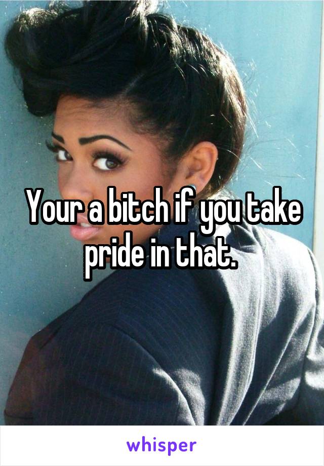 Your a bitch if you take pride in that. 