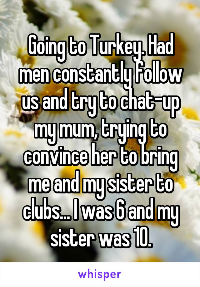 Going to Turkey. Had men constantly follow us and try to chat-up my mum, trying to convince her to bring me and my sister to clubs... I was 6 and my sister was 10.